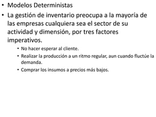 • Modelos Deterministas
• La gestión de inventario preocupa a la mayoría de
  las empresas cualquiera sea el sector de su
  actividad y dimensión, por tres factores
  imperativos.
     • No hacer esperar al cliente.
     • Realizar la producción a un ritmo regular, aun cuando fluctúe la
       demanda.
     • Comprar los insumos a precios más bajos.
 