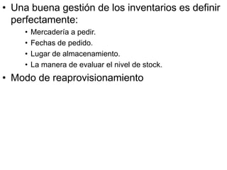 • Una buena gestión de los inventarios es definir
  perfectamente:
     •   Mercadería a pedir.
     •   Fechas de pedido.
     •   Lugar de almacenamiento.
     •   La manera de evaluar el nivel de stock.
• Modo de reaprovisionamiento
 