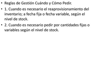 • Reglas de Gestión Cuándo y Cómo Pedir.
• 1. Cuando es necesario el reaprovisionamiento del
  inventario; a fecha fija o fecha variable, según el
  nivel de stock.
• 2. Cuando es necesario pedir por cantidades fijas o
  variables según el nivel de stock.
 
