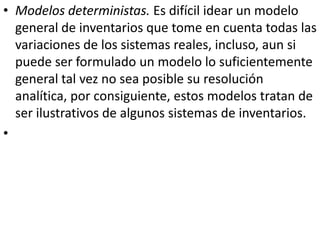 • Modelos deterministas. Es difícil idear un modelo
  general de inventarios que tome en cuenta todas las
  variaciones de los sistemas reales, incluso, aun si
  puede ser formulado un modelo lo suficientemente
  general tal vez no sea posible su resolución
  analítica, por consiguiente, estos modelos tratan de
  ser ilustrativos de algunos sistemas de inventarios.
•
 