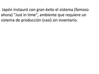 Japón instauró con gran éxito el sistema (famoso
ahora) "Just in time", ambiente que requiere un
sistema de producción (casi) sin inventario.
 
