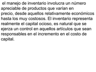 el manejo de inventario involucra un número
apreciable de productos que varían en
precio, desde aquellos relativamente económicos
hasta los muy costosos. El inventario representa
realmente el capital ocioso, es natural que se
ejerza un control en aquellos artículos que sean
responsables en el incremento en el costo de
capital.
 