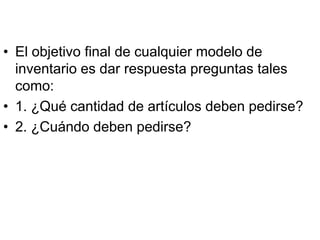 • El objetivo final de cualquier modelo de
  inventario es dar respuesta preguntas tales
  como:
• 1. ¿Qué cantidad de artículos deben pedirse?
• 2. ¿Cuándo deben pedirse?
 