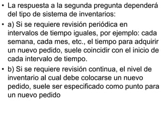• La respuesta a la segunda pregunta dependerá
  del tipo de sistema de inventarios:
• a) Si se requiere revisión periódica en
  intervalos de tiempo iguales, por ejemplo: cada
  semana, cada mes, etc., el tiempo para adquirir
  un nuevo pedido, suele coincidir con el inicio de
  cada intervalo de tiempo.
• b) Si se requiere revisión continua, el nivel de
  inventario al cual debe colocarse un nuevo
  pedido, suele ser especificado como punto para
  un nuevo pedido
 