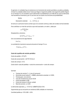 En general, si I unidades hay en existencia en el momento de revisión periódica y se pide q unidades,
el total I+q unidades deben durar hasta que llegue el siguiente pedido. Este siguiente pedido llegará
en un tiempo T+L sin considerar que la demanda es probabilística y en 50% de los casos la demanda
real excederá el inventario; por lo cual otra vez se acude a las funciones de probabilidad
Media μT+L = D’x(T+L)
Desviación estándar σ T+L = (T+L) x σ
Se toma en cuenta de manera similar que en la revisión continua, datos de la tabla normal estándar
Para satisfacer un nivel de servicio α que está asociado a un valor z, dado por
z=
(𝐼𝐼+𝑞𝑞)−𝜇𝜇𝑇𝑇+𝐿𝐿
𝜎𝜎𝑇𝑇+𝐿𝐿
Despejando q, tenemos:
q=(z*𝜎𝜎𝑇𝑇+𝐿𝐿) + 𝜇𝜇𝑇𝑇+𝐿𝐿 − 𝐼𝐼
Con una existencia de seguridad de
S=z* σ T+L
La cantidad de inventario necesaria durante el tiempo T+L es:
I+q=𝜇𝜇𝑇𝑇+𝐿𝐿+z* σ T+L
Costo de la política de revisión periódica
Costo de pedido = K*(1/T)
Costo de conservación = ((½*D’xT)+S)xixC
Costo de compra = D’xC
Costo total= costo de pedidos + costo de conservación + costo de compra
Ejemplo
• Tiempo de revisión T = 1 mes (4 semanas)
• Demanda anual media D’ = 18000 y desviación estandar σ=1000.
• Tiempo guia: una semana
• Tasa de transferencia anual i=0.30
• Costo de pedido k=100
• Costo de compra C=20 por unidad
• Nivel de servicio α =0.95
La demanda esperada μT+L = D’x(T+L)= 18000*(5/52)=1731
Suponiendo que se encuentra en existencia 500 unidades en inventario:
Cantidad pedida q= 1731-500 = 1231
 