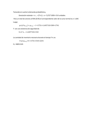 Tomando en cuenta la demanda probabilística,
Desviación estándar = σ T+L = (T+L) * σ = 5/52*1000=310 unidades
Para un nivel de servicio al 95% (0.95) el correspondiente valor de la curva normal es z= 1.645
Luego:
q=(z*𝜎𝜎𝑇𝑇+𝐿𝐿) + 𝜇𝜇𝑇𝑇+𝐿𝐿 − 𝐼𝐼 =1731+1.645*310-500=1741
Y con una existencia de seguridad de:
S=z* σ T+L =1.645*310=510
La cantidad de inventario necesaria durante el tiempo T+L es:
I+q=𝜇𝜇𝑇𝑇+𝐿𝐿+S =1731+510=2241
Ct= 368513.85
 
