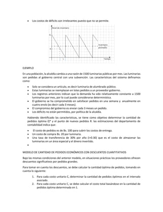 • Los costos de déficits son irrelevantes puesto que no se permite.
EJEMPLO
En una población, la alcaldía cambia a una razón de 1500 luminarias públicas por mes. Las luminarias
son pedidas al gobierno central con una subvención. Las características del sistema definamos
como:
• Solo se considera un artículo, es decir luminaria de alumbrado público.
• Estas luminarias se reemplazan en lotes pedidos a un proveedor gobierno.
• Los registros anteriores indican que la demanda ha sido relativamente constante a 1500
luminarias por mes, por lo cual puede considerarse determinística.
• El gobierno se ha comprometido en satisfacer pedidos en una semana y anualmente en
cuatro envío (es decir cada 3 meses).
• El compromiso del gobierno es enviar cada 3 meses un pedido.
• Los déficits no están permitidos, por política de la alcaldía.
Habiendo identificado las características, se tiene como objetivo determinar la cantidad de
pedidos óptima Q* y el punto de nuevos pedidos R. las estimaciones del departamento de
contabilidad indica que:
• El costo de pedidos es de Bs. 100 para cubrir los costos de entrega.
• Un costo de compra Bs. 20 por luminaria.
• Una tasa de transferencia de 30% por año (i=0.30) que es el costo de almacenar las
luminarias en un área especial y el dinero invertido.
•
MODELO DE CANTIDAD DE PEDIDOS ECONÓMICOS CON DESCUENTOS CUANTITATIVOS
Bajo las mismas condiciones del anterior modelo, en situaciones prácticas los proveedores ofrecen
descuentos significativos por pedidos grandes.
Para tomar en cuenta los descuentos, se debe calcular la cantidad óptima de pedidos, tomando en
cuenta lo siguiente:
1. Para cada costo unitario C, determinar la cantidad de pedidos óptimos en el intervalo
asociado.
2. Para cada costo unitario C, se debe calcular el costo total basándose en la cantidad de
pedidos óptima determinada en 1.
 