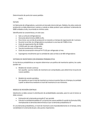 Determinación de punto de nuevos pedidos
R=D*L
Ejemplo
Un fabricante de refrigeradores, suministra al mercado interno del país. Debido a los altos costos de
producción se debe determinar cuántos y cuándo se debe producir para satisfacer la demanda de
6000 unidades al año, incurriendo en mínimo costo.
Identificando las características, en este caso:
• Solo un artículo (refrigeradores).
• Demanda determinística 6000 al año.
• Para iniciar una corrida de producción se necesita un tiempo de organización de 1 semana.
• Durante la corrida, los refrigeradores se producen a una tasa de P=800 al mes.
• Costo de organización fijo de $1000.
• C=$250 valor de cada refrigerador.
• Tasa de transferencia i=0.24 anual.
• Costo de conservación mensual H=i*C=$5 por refrigerador al mes.
• Supongamos inicialmente que la cantidad de cada corrida es de 400 refrigeradores
SISTEMAS DE INVENTARIOS CON DEMANDA PROBABILISTICA
En las técnicas probabilísticas se requiere determinar una política de inventarios optima, las cuales
pueden ser:
1. Modelo de revisión continua
Son aquellos que los niveles de inventario son comprobados, para determinar el punto de
nuevos pedidos.
1. Modelo de revisión periódica
Son aquellos en que el nivel de inventario se revisa en puntos fijos en el tiempo y la cantidad
a pedir se determina mediante el nivel del inventario en ese momento.
MODELO DE REVISIÓN CONTINUA
Idealmente se debe conocer la distribución de probabilidades asociadas, para lo cual al menos se
debe conocer:
• Estimación de la demanda promedio D’ por periodo
• Calcular la cantidad de pedidos Q* y el punto de nuevos pedidos R usando las formulas EOQ,
reemplazando la demanda determinística D por la demanda probabilística D’
En una demanda probabilística, el nivel de inventario varía impredeciblemente en el tiempo, dicha
variabilidad en la demanda da pie a dos puntos importantes:
 