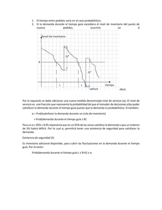 1. El tiempo entre pedidos varía en el caso probabilístico.
2. Si la demanda durante el tiempo guía excediera el nivel de inventario del punto de
nuevos pedidos, ocurriría un d
éficit.
Por lo expuesto se debe adicionar una nueva medida denominada nivel de servicio (α). El nivel de
servicio es una fracción que representa la probabilidad de que el tomador de decisiones elija poder
satisfacer la demanda durante el tiempo guía puesto que la demanda es probabilística. O también:
α = Prob(satisfacer la demanda durante un ciclo de inventario)
= Prob(demanda durante el tiempo guía ≤ R)
Para un α = 95% = 0.95 representa que en un 95% de las veces satisface la demanda o que un máximo
de 5% habrá déficit. Por lo cual α, permitirá tener una existencia de seguridad para satisfacer la
demanda.
Existencia de seguridad (S)
Es inventario adicional disponible, para cubrir las fluctuaciones en la demanda durante el tiempo
guía. Por lo tanto:
Prob(demanda durante el tiempo guía L ≤ R+S) ≥ α
 