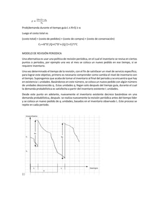 𝑧𝑧 =
(𝑅𝑅+𝑆𝑆)− 𝜇𝜇𝐿𝐿
𝜎𝜎𝐿𝐿
Prob(demanda durante el tiempo guía L ≤ R+S) ≥ α
Luego el costo total es
(costo total) = (costo de pedidos) + (costo de compra) + (costo de conservación)
CT=K*D'/Q+C*D'+(Q/2+S)*i*C
MODELO DE REVISIÓN PERIODICA
Una alternativa es usar una política de revisión periódica, en el cual el inventario se revisa en ciertos
puntos o periodos, por ejemplo una vez al mes se coloca un nuevo pedido en ese tiempo, si se
requiere inventario.
Una vez determinado el tiempo de la revisión, con el fin de satisfacer un nivel de servicio específico;
para lograr este objetivo, primero es necesario comprender como cambia el nivel de inventario con
el tiempo. Supongamos que acaba de tomar el inventario al final del periodo y se encuentra que hay
en existencia I1 unidades. Basándonos en este número, se coloca un nuevo pedido con algún número
de unidades desconocido q1. Estas unidades q1 llegan solo después del tiempo guía, durante el cual
la demanda probabilística es satisfecha a partir del inventario existente I1 unidades.
Desde este punto en adelante, nuevamente el inventario existente decrece basándose en una
demanda probabilística, después se realiza nuevamente la revisión periódica antes del tiempo líder
y se coloca un nuevo pedido de q2 unidades, basados en el inventario observado I2. Este proceso se
repite en cada periodo.
||
 