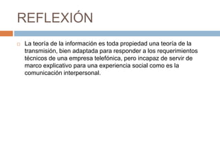 REFLEXIÓN
 La teoría de la información es toda propiedad una teoría de la
transmisión, bien adaptada para responder a los requerimientos
técnicos de una empresa telefónica, pero incapaz de servir de
marco explicativo para una experiencia social como es la
comunicación interpersonal.
 
