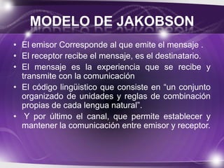 MODELO DE JAKOBSON
• El emisor Corresponde al que emite el mensaje .
• El receptor recibe el mensaje, es el destinatario.
• El mensaje es la experiencia que se recibe y
transmite con la comunicación
• El código lingüistico que consiste en “un conjunto
organizado de unidades y reglas de combinación
propias de cada lengua natural”.
• Y por último el canal, que permite establecer y
mantener la comunicación entre emisor y receptor.

 