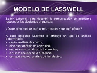 MODELO DE LASSWELL
Según Lasswell, para describir la comunicación es necesario
responder las siguientes preguntas:
¿Quién dice qué, en qué canal, a quién y con qué efecto?
A cada pregunta Lasswell le atribuye un tipo de análisis
determinado:
• quién: análisis de control,
• dice qué: análisis de contenido,
• en qué canal: análisis de los medios,
• a quién: análisis de la audiencia,
• con qué efectos: análisis de los efectos.

 