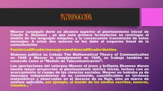 Weaver consiguió darle un alcance superior al planteamiento inicial de
Claude E. Shannon , ya que esta primera formulación se restringía al
ámbito de los lenguajes máquina, y la consecuente transmisión de estos
mensajes. A estos dos autores se les debe el esquema lineal de la
comunicación:
Fuente/codificador/mensaje-canal/descodificador/destino.
Shannon publicó su trabajo The Mathematical Theory of Communication
en 1948 y Weaver lo complementó en 1949, su trabajo también es
conocido como el “Modelo de Telecomunicación”.
Las aportaciones del veterano Weaver al joven y brillante Shannon dieron
mucha mayor proyección al planteamiento teórico inicial, incluso con un
acercamiento al campo de las ciencias sociales. Weaver no hablaba ya de
mensajes independientes de su contenido, cuantificables en términos
matemáticos y observados en el decurso de su flujo, sino un marco de
análisis aplicable, por ejemplo, al mundo de los medios escritos, sonoros,
visuales... "
 