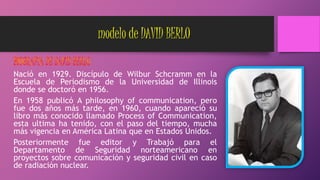 modelo de DAVID BERLO
Nació en 1929. Discípulo de Wilbur Schcramm en la
Escuela de Periodismo de la Universidad de Illinois
donde se doctoró en 1956.
En 1958 publicó A philosophy of communication, pero
fue dos años más tarde, en 1960, cuando apareció su
libro más conocido llamado Process of Communication,
esta ultima ha tenido, con el paso del tiempo, mucha
más vigencia en América Latina que en Estados Unidos.
Posteriormente fue editor y Trabajó para el
Departamento de Seguridad norteamericano en
proyectos sobre comunicación y seguridad civil en caso
de radiación nuclear.
 