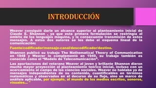 Weaver consiguió darle un alcance superior al planteamiento inicial de
Claude E. Shannon , ya que esta primera formulación se restringía al
ámbito de los lenguajes máquina, y la consecuente transmisión de estos
mensajes. A estos dos autores se les debe el esquema lineal de la
comunicación:
Fuente/codificador/mensaje-canal/descodificador/destino.
Shannon publicó su trabajo The Mathematical Theory of Communication
en 1948 y Weaver lo complementó en 1949, su trabajo también es
conocido como el “Modelo de Telecomunicación”.
Las aportaciones del veterano Weaver al joven y brillante Shannon dieron
mucha mayor proyección al planteamiento teórico inicial, incluso con un
acercamiento al campo de las ciencias sociales. Weaver no hablaba ya de
mensajes independientes de su contenido, cuantificables en términos
matemáticos y observados en el decurso de su flujo, sino un marco de
análisis aplicable, por ejemplo, al mundo de los medios escritos, sonoros,
visuales... "
 