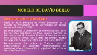 modelo de DAVID BERLO
Nació en 1929. Discípulo de Wilbur Schcramm en la
Escuela de Periodismo de la Universidad de Illinois
donde se doctoró en 1956.
En 1958 publicó A philosophy of communication, pero
fue dos años más tarde, en 1960, cuando apareció su
libro más conocido llamado Process of Communication,
esta ultima ha tenido, con el paso del tiempo, mucha
más vigencia en América Latina que en Estados Unidos.
Posteriormente fue editor y Trabajó para el
Departamento de Seguridad norteamericano en
proyectos sobre comunicación y seguridad civil en caso
de radiación nuclear.
 