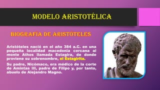 modelo ARISTOTÉLICA
Aristóteles nació en el año 384 a.C. en una
pequeña localidad macedonia cercana al
monte Athos llamada Estagira, de donde
proviene su sobrenombre, el Estagirita.
Su padre, Nicómaco, era médico de la corte
de Amintas III, padre de Filipo y, por tanto,
abuelo de Alejandro Magno.
 