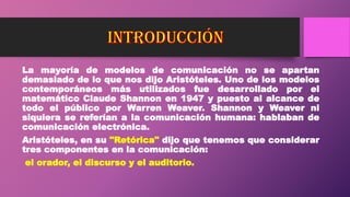 La mayoría de modelos de comunicación no se apartan
demasiado de lo que nos dijo Aristóteles. Uno de los modelos
contemporáneos más utilizados fue desarrollado por el
matemático Claude Shannon en 1947 y puesto al alcance de
todo el público por Warren Weaver. Shannon y Weaver ni
siquiera se referían a la comunicación humana: hablaban de
comunicación electrónica.
Aristóteles, en su "Retórica" dijo que tenemos que considerar
tres componentes en la comunicación:
el orador, el discurso y el auditorio.
 