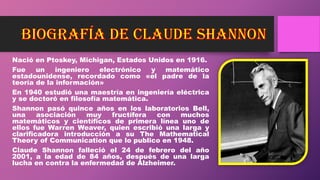 Nació en Ptoskey, Michigan, Estados Unidos en 1916.
Fue un ingeniero electrónico y matemático
estadounidense, recordado como «el padre de la
teoría de la información»
En 1940 estudió una maestría en ingeniería eléctrica
y se doctoró en filosofía matemática.
Shannon pasó quince años en los laboratorios Bell,
una asociación muy fructífera con muchos
matemáticos y científicos de primera línea uno de
ellos fue Warren Weaver, quien escribió una larga y
clarificadora introducción a su The Mathematical
Theory of Communication que lo publico en 1948.
Claude Shannon falleció el 24 de febrero del año
2001, a la edad de 84 años, después de una larga
lucha en contra la enfermedad de Alzheimer.
 