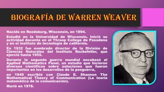 Nacido en Reedsburg, Wisconsin, en 1894.
Estudió en la Universidad de Wisconsin. Inició su
actividad docente en el Throop College de Pasadena
y en el instituto de tecnología de california.
En 1932 fue nombrado director de la División de
Ciencias Naturales del Instituto Rockefeller, que
ejerció hasta 1955.
Durante la segunda guerra mundial encabezó el
Applied Mathematics Panel, un estudio que hicieron
diversos científicos sobre soluciones que fueron
importantes en los desarrollos de la posguerra,
en 1949 escribió con Claude E. Shannon The
Mathematical Theory of Communication (La teoria
matemática de la comunicación).
Murió en 1978.
 
