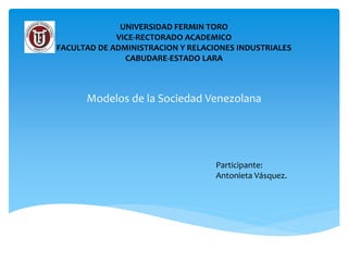 UNIVERSIDAD FERMIN TORO
VICE-RECTORADO ACADEMICO
FACULTAD DE ADMINISTRACION Y RELACIONES INDUSTRIALES
CABUDARE-ESTADO LARA
Modelos de la Sociedad Venezolana
Participante:
Antonieta Vásquez.
 