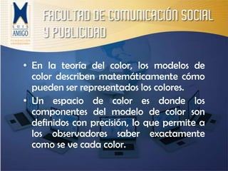 En la teoría del color, los modelos de color describen matemáticamente cómo pueden ser representados los colores. Un espacio de color es donde los componentes del modelo de color son definidos con precisión, lo que permite a los observadores saber exactamente como se ve cada color.