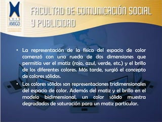 La representación de la física del espacio de color comenzó con una rueda de dos dimensiones que permitía ver el matiz (rojo, azul, verde, etc.) y el brillo de los diferentes colores. Más tarde, surgió el concepto de colores sólidos.Los colores sólidos son representaciones tridimensionales del espacio de color. Además del matiz y el brillo en el modelo bidimensional, un color sólido muestra degradados de saturación para un matiz particular. 