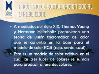 A mediados del siglo XIX, Thomas Young y Hermann Helmholtz propusieron una teoría de visión tricromática del color que se convirtió en la base para el modelo de color RGB (rojo, verde, azul).Este es un modelo de color aditivo, en el cual las tres luces de colores se suman para producir diferentes colores.