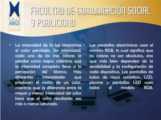 La intensidad de la luz determina el color percibido. Sin intensidad, cada uno de los tres colores se percibe como negro, mientras que la intensidad completa lleva a la percepción del blanco. Hay diferentes intensidades que producen el matiz de un color, mientras que la diferencia entre la mayor y menor intensidad del color hace que el color resultante sea más o menos saturado.Las pantallas electrónicas usan el modelo RGB, lo cual significa que los colores no son absolutos, sino que más bien dependen de la sensibilidad y la configuración de cada dispositivo. Las pantallas de tubos de rayos catódicos, LCD, plasma y pantallas LED usan todas el modelo RGB.