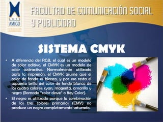SISTEMA CMYKA diferencia del RGB, el cual es un modelo de color aditivo, el CMYK es un modelo de color sustractivo. Normalmente utilizado para la impresión, el CMYK asume que el color de fondo es blanco, y por eso resta el supuesto brillo del color de fondo blanco de los cuatro colores: cyan, magenta, amarillo y negro (llamado “color clave“ o Key Color).El negro es utilizado porque la combinación de los tres colores primarios (CMY) no produce un negro completamente saturado.