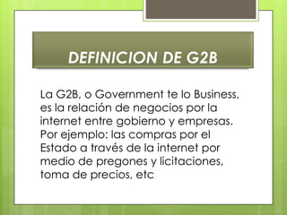 DEFINICION DE G2B

La G2B, o Government te lo Business,
es la relación de negocios por la
internet entre gobierno y empresas.
Por ejemplo: las compras por el
Estado a través de la internet por
medio de pregones y licitaciones,
toma de precios, etc
 