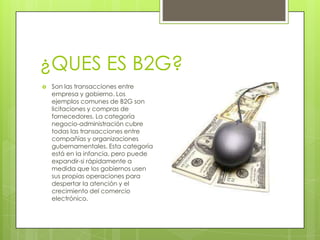 ¿QUES ES B2G?
   Son las transacciones entre
    empresa y gobierno. Los
    ejemplos comunes de B2G son
    licitaciones y compras de
    fornecedores. La categoría
    negocio-administración cubre
    todas las transacciones entre
    compañías y organizaciones
    gubernamentales. Esta categoría
    está en la infancia, pero puede
    expandir-si rápidamente a
    medida que los gobiernos usen
    sus propias operaciones para
    despertar la atención y el
    crecimiento del comercio
    electrónico.
 