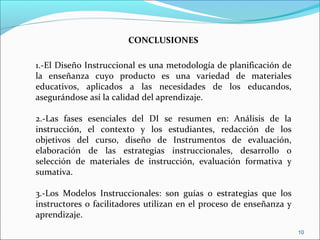 10
1.-El Diseño Instruccional es una metodología de planificación de
la enseñanza cuyo producto es una variedad de materiales
educativos, aplicados a las necesidades de los educandos,
asegurándose así la calidad del aprendizaje.
2.-Las fases esenciales del DI se resumen en: Análisis de la
instrucción, el contexto y los estudiantes, redacción de los
objetivos del curso, diseño de Instrumentos de evaluación,
elaboración de las estrategias instruccionales, desarrollo o
selección de materiales de instrucción, evaluación formativa y
sumativa.
3.-Los Modelos Instruccionales: son guías o estrategias que los
instructores o facilitadores utilizan en el proceso de enseñanza y
aprendizaje.
CONCLUSIONES
 