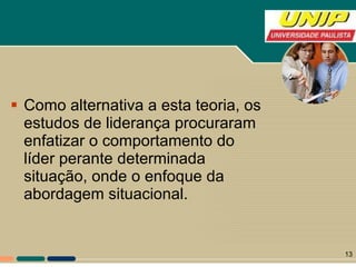 Como alternativa a esta teoria, os estudos de liderança procuraram enfatizar o comportamento do líder perante determinada situação, onde o enfoque da abordagem situacional. 