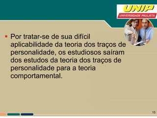 Por tratar-se de sua difícil aplicabilidade da teoria dos traços de personalidade, os estudiosos saíram dos estudos da teoria dos traços de personalidade para a teoria comportamental.  