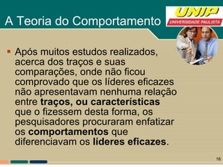 A Teoria do Comportamento  Após muitos estudos realizados, acerca dos traços e suas comparações, onde não ficou comprovado que os líderes eficazes não apresentavam nenhuma relação entre  traços, ou características  que o fizessem desta forma, os pesquisadores procuraram enfatizar os  comportamentos  que diferenciavam os  líderes eficazes .  
