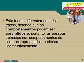 Esta teoria, diferentemente dos traços, defende que os  comportamentos  podem ser  aprendidos  e, portanto, as pessoas treinadas nos comportamentos de liderança apropriados, poderiam liderar eficazmente. 