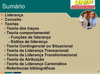 Sumário Liderança Conceito Teorias - Teoria dos traços - Teoria comportamental - Funções de liderança - Estilos de liderança -  Teoria Contingencial ou Situacional - Teoria da Liderança Transacional - Teoria da Liderança Transformacional - Teoria da Atribuição - Teoria da Liderança Carismática - Referências bibliográficas -  -  - Características de liderança e traços de personalidade (fator inato e adquirido) 