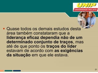 Quase todos os demais estudos desta área também constataram que a  liderança eficaz dependia não de um determinado conjunto de traços , mas até de que ponto os  traços do líder  estavam de acordo com  as exigências da situação  em que ele estava.  