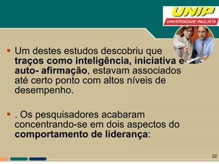 Um destes estudos descobriu que  traços como inteligência, iniciativa e auto- afirmação , estavam associados até certo ponto com altos níveis de desempenho. . Os pesquisadores acabaram concentrando-se em dois aspectos do  comportamento de liderança :  