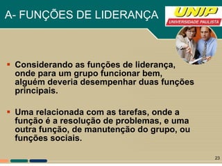 A- FUNÇÕES DE LIDERANÇA   Considerando as funções de liderança, onde para um grupo funcionar bem, alguém deveria desempenhar duas funções principais.  Uma relacionada com as tarefas, onde a função é a resolução de problemas, e uma outra função, de manutenção do grupo, ou funções sociais.  