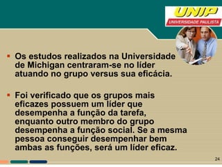 Os estudos realizados na Universidade de Michigan centraram-se no líder atuando no grupo versus sua eficácia.  Foi verificado que os grupos mais eficazes possuem um líder que desempenha a função da tarefa, enquanto outro membro do grupo desempenha a função social. Se a mesma pessoa conseguir desempenhar bem ambas as funções, será um líder eficaz.  