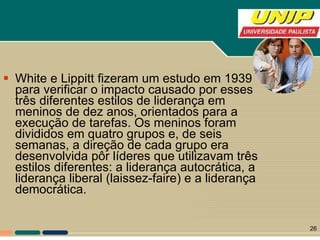 White e Lippitt fizeram um estudo em 1939 para verificar o impacto causado por esses três diferentes estilos de liderança em meninos de dez anos, orientados para a execução de tarefas. Os meninos foram divididos em quatro grupos e, de seis semanas, a direção de cada grupo era desenvolvida pôr líderes que utilizavam três estilos diferentes: a liderança autocrática, a liderança liberal (laissez-faire) e a liderança democrática. 