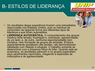 B- ESTILOS DE LIDERANÇA   Os resultados dessa experiência tiveram uma entusiástica repercussão nos Estados Unidos, pois os meninos se comportam da seguinte forma aos diferentes tipos de liderança a que foram submetidos: LIDERANÇA AUTOCRÁTICA.  O comportamento dos grupos mostrou forte tensão, frustração e, sobretudo, agressividade, de um lado, e, de outro, nenhuma espontaneidade nem iniciativa, nem formação de grupos de amizade. Embora aparentemente gostassem das tarefas, não demonstraram satisfação com relação à situação. O trabalho somente se desenvolvia com a presença física do líder. Quando este se ausentava, as atividades paravam e os grupos expandiam seus sentimentos reprimidos, chegando a explosões de indisciplina e de agressividade.  