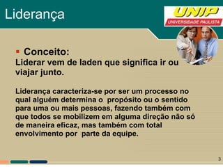 Liderança Conceito: Liderar vem de laden que significa ir ou viajar junto.  Liderança caracteriza-se por ser um processo no qual alguém determina o  propósito ou o sentido para uma ou mais pessoas, fazendo também com  que todos se mobilizem em alguma direção não só de maneira eficaz, mas também com total  envolvimento por  parte da equipe. 