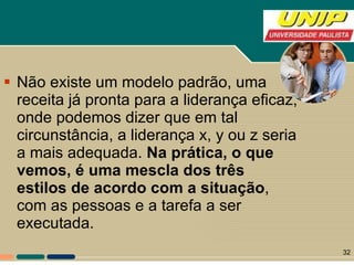 Não existe um modelo padrão, uma receita já pronta para a liderança eficaz, onde podemos dizer que em tal circunstância, a liderança x, y ou z seria a mais adequada.  Na prática, o que vemos, é uma mescla dos três estilos de acordo com a situação , com as pessoas e a tarefa a ser executada. 