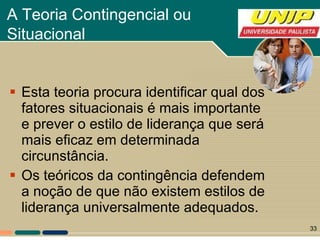 A Teoria Contingencial ou  Situacional   Esta teoria procura identificar qual dos fatores situacionais é mais importante e prever o estilo de liderança que será mais eficaz em determinada circunstância.  Os teóricos da contingência defendem a noção de que não existem estilos de liderança universalmente adequados.  