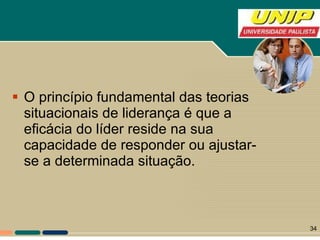 O princípio fundamental das teorias situacionais de liderança é que a eficácia do líder reside na sua capacidade de responder ou ajustar-se a determinada situação. 