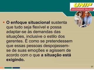 O enfoque situacional  sustenta que tudo seja flexível e possa adaptar-se às demandas das situações, inclusive o estilo dos gerentes. É como se pretendessem que essas pessoas despojassem-se de suas emoções e agissem de acordo com o que  a situação está exigindo.  